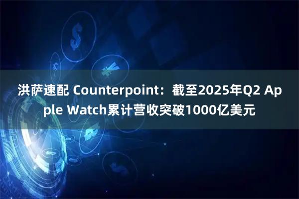洪萨速配 Counterpoint：截至2025年Q2 Apple Watch累计营收突破1000亿美元