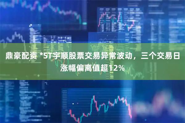 鼎豪配资 *ST宇顺股票交易异常波动，三个交易日涨幅偏离值超12%