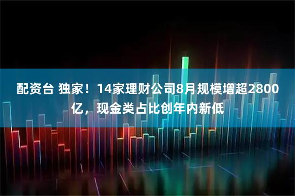 配资台 独家！14家理财公司8月规模增超2800亿，现金类占比创年内新低