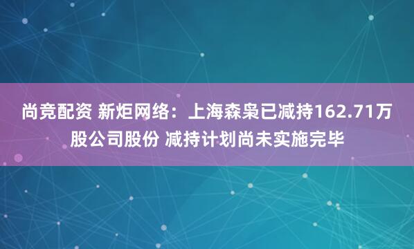尚竞配资 新炬网络：上海森枭已减持162.71万股公司股份 减持计划尚未实施完毕