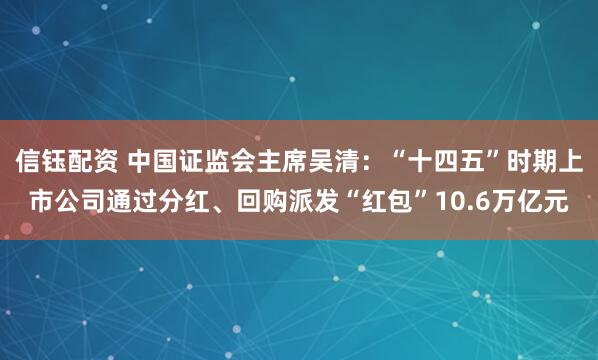 信钰配资 中国证监会主席吴清：“十四五”时期上市公司通过分红、回购派发“红包”10.6万亿元
