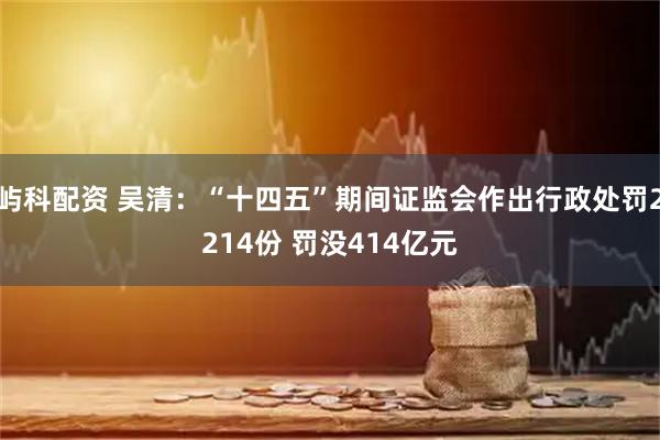 屿科配资 吴清：“十四五”期间证监会作出行政处罚2214份 罚没414亿元