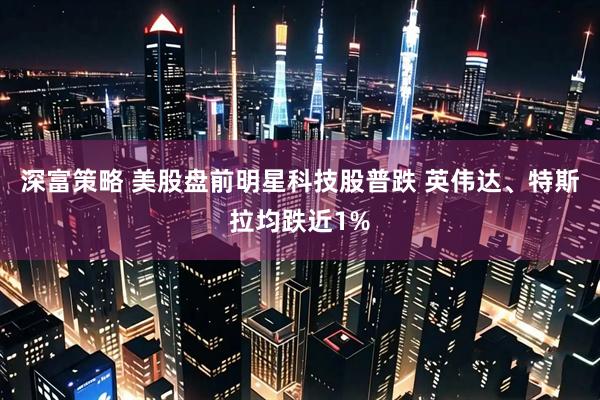 深富策略 美股盘前明星科技股普跌 英伟达、特斯拉均跌近1%