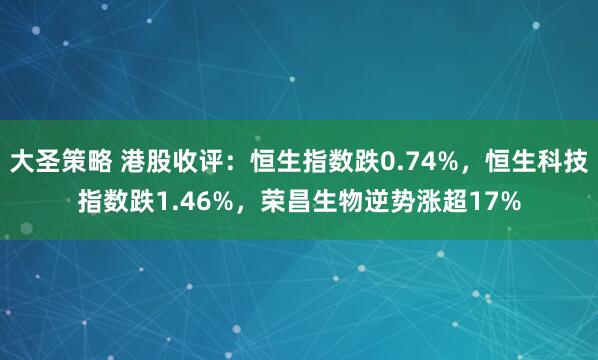 大圣策略 港股收评：恒生指数跌0.74%，恒生科技指数跌1.46%，荣昌生物逆势涨超17%