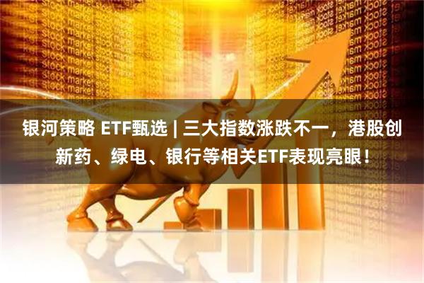 银河策略 ETF甄选 | 三大指数涨跌不一，港股创新药、绿电、银行等相关ETF表现亮眼！