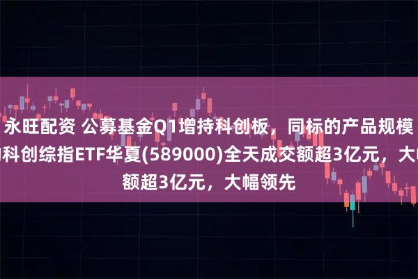 永旺配资 公募基金Q1增持科创板，同标的产品规模最大的科创综指ETF华夏(589000)全天成交额超3亿元，大幅领先