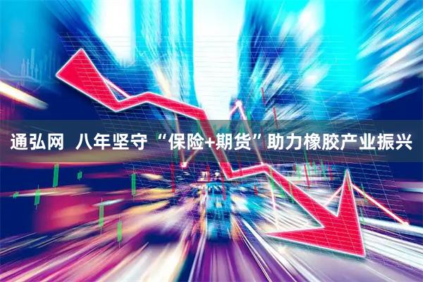 通弘网  八年坚守 “保险+期货”助力橡胶产业振兴