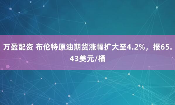 万盈配资 布伦特原油期货涨幅扩大至4.2%，报65.43美元/桶