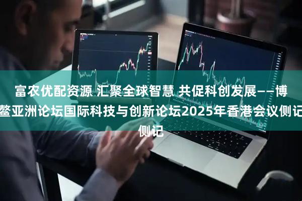 富农优配资源 汇聚全球智慧 共促科创发展——博鳌亚洲论坛国际科技与创新论坛2025年香港会议侧记
