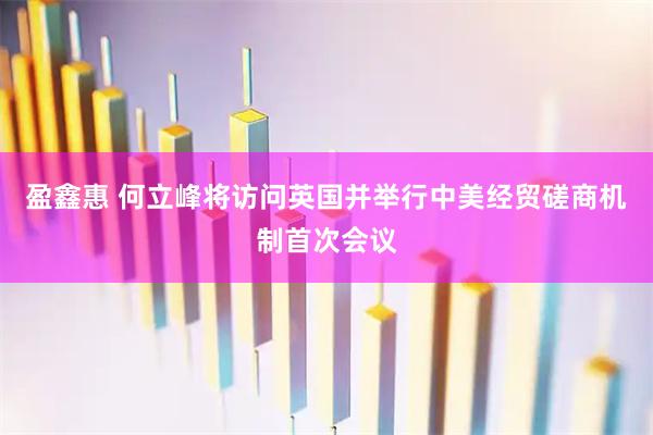 盈鑫惠 何立峰将访问英国并举行中美经贸磋商机制首次会议