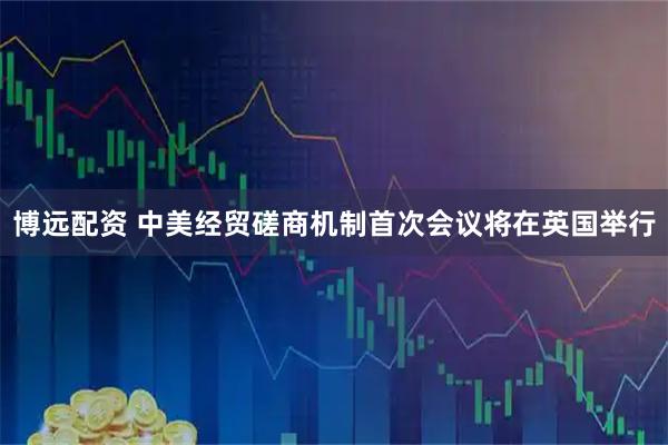 博远配资 中美经贸磋商机制首次会议将在英国举行