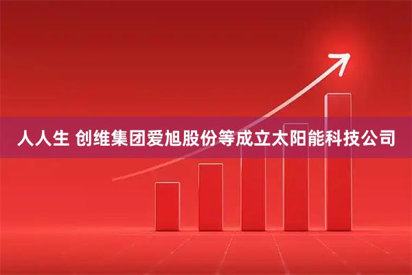 人人生 创维集团爱旭股份等成立太阳能科技公司