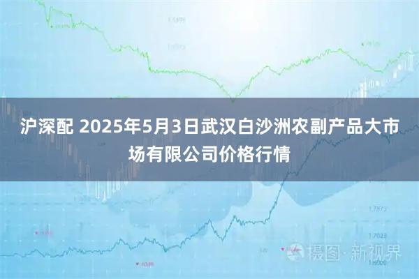 沪深配 2025年5月3日武汉白沙洲农副产品大市场有限公司价格行情