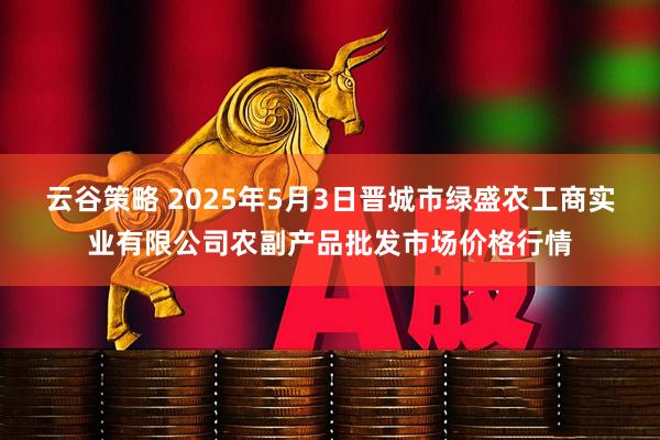 云谷策略 2025年5月3日晋城市绿盛农工商实业有限公司农副产品批发市场价格行情