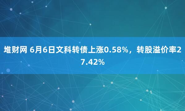 堆财网 6月6日文科转债上涨0.58%，转股溢价率27.42%
