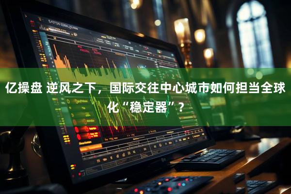 亿操盘 逆风之下，国际交往中心城市如何担当全球化“稳定器”？