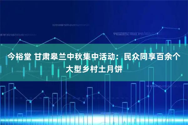 今裕堂 甘肃皋兰中秋集中活动：民众同享百余个大型乡村土月饼