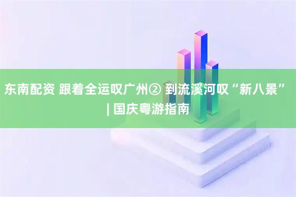东南配资 跟着全运叹广州② 到流溪河叹“新八景” | 国庆粤游指南