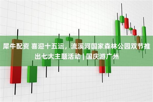 犀牛配资 喜迎十五运，流溪河国家森林公园双节推出七大主题活动 | 国庆游广州