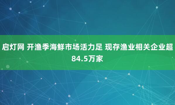 启灯网 开渔季海鲜市场活力足 现存渔业相关企业超84.5万家