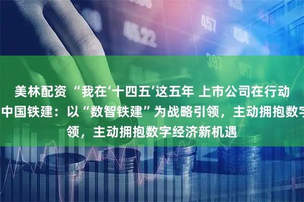 美林配资 “我在‘十四五’这五年 上市公司在行动”系列报道 | 中国铁建：以“数智铁建”为战略引领，主动拥抱数字经济新机遇
