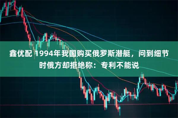 鑫优配 1994年我国购买俄罗斯潜艇，问到细节时俄方却拒绝称：专利不能说