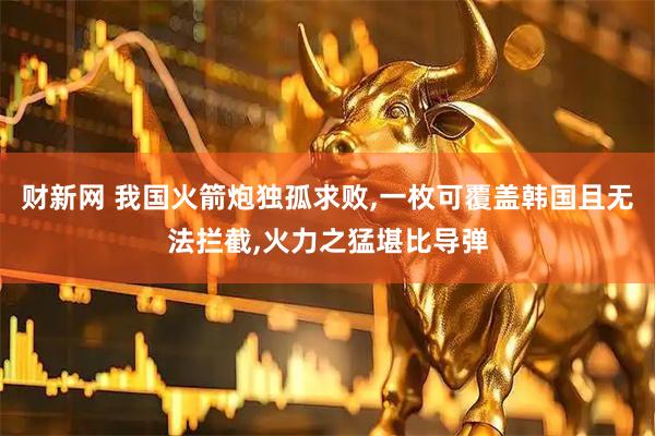财新网 我国火箭炮独孤求败,一枚可覆盖韩国且无法拦截,火力之猛堪比导弹