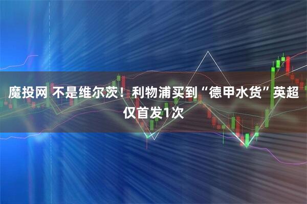 魔投网 不是维尔茨！利物浦买到“德甲水货”英超仅首发1次