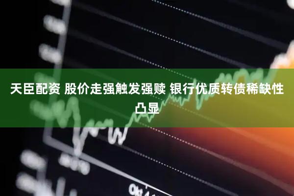 天臣配资 股价走强触发强赎 银行优质转债稀缺性凸显