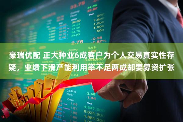 豪瑞优配 正大种业6成客户为个人交易真实性存疑，业绩下滑产能利用率不足两成却要募资扩张