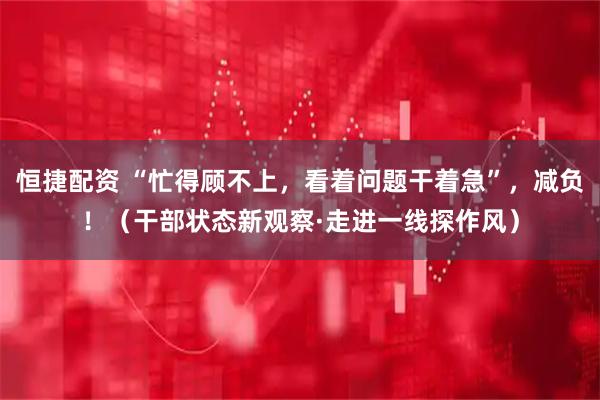 恒捷配资 “忙得顾不上，看着问题干着急”，减负！（干部状态新观察·走进一线探作风）