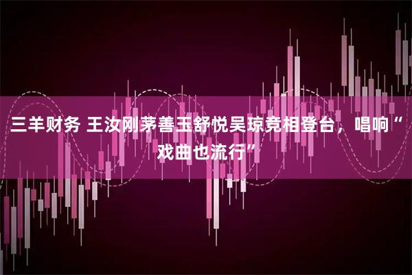 三羊财务 王汝刚茅善玉舒悦吴琼竞相登台,唱响“戏曲也流行”