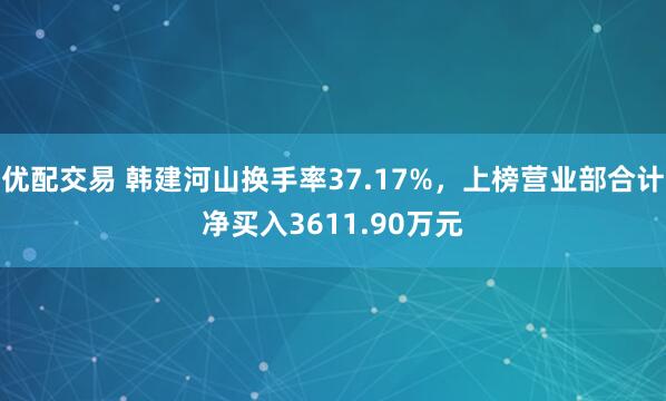 优配交易 韩建河山换手率37.17%，上榜营业部合计净买入3611.90万元