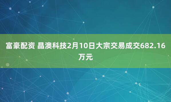 富豪配资 晶澳科技2月10日大宗交易成交682.16万元