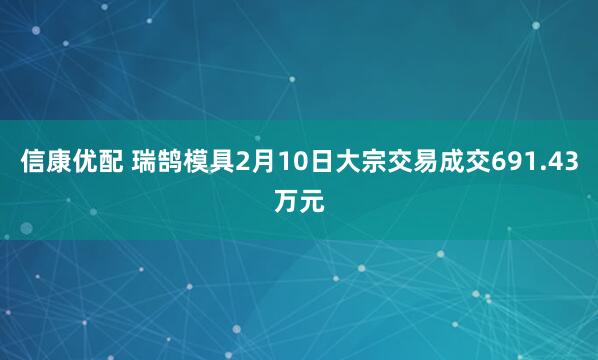 信康优配 瑞鹄模具2月10日大宗交易成交691.43万元