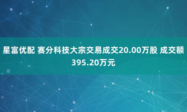 星富优配 赛分科技大宗交易成交20.00万股 成交额395.20万元