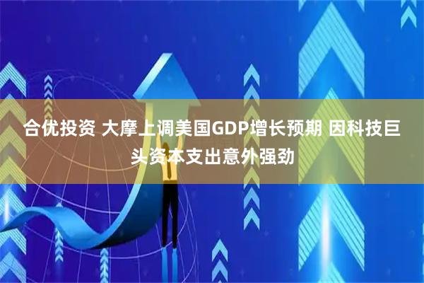 合优投资 大摩上调美国GDP增长预期 因科技巨头资本支出意外强劲
