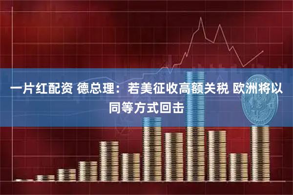一片红配资 德总理：若美征收高额关税 欧洲将以同等方式回击