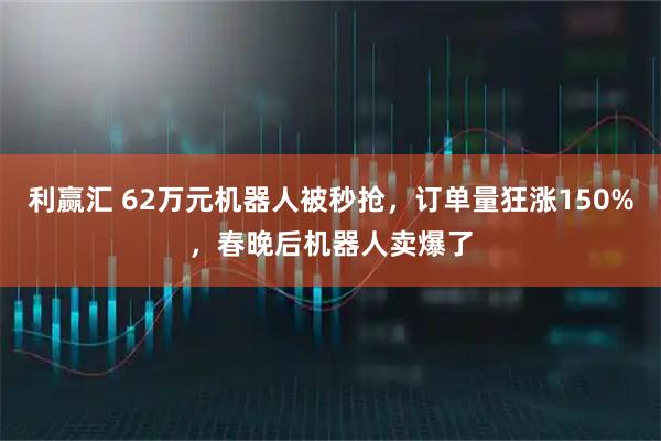 利赢汇 62万元机器人被秒抢，订单量狂涨150%，春晚后机器人卖爆了
