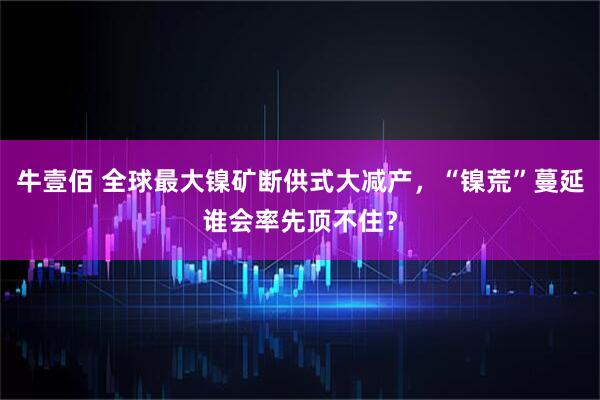 牛壹佰 全球最大镍矿断供式大减产,“镍荒”蔓延谁会率先顶不住?