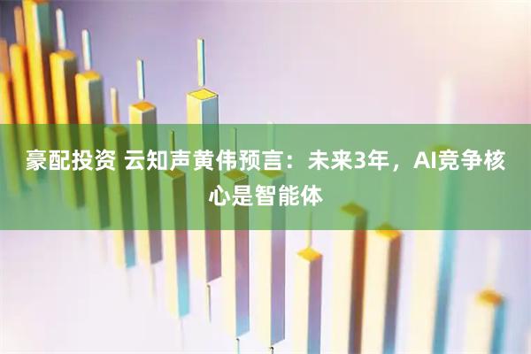 豪配投资 云知声黄伟预言：未来3年，AI竞争核心是智能体