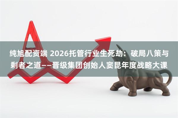 纯旭配资端 2026托管行业生死劫：破局八策与剩者之道——晋级集团创始人窦昆年度战略大课