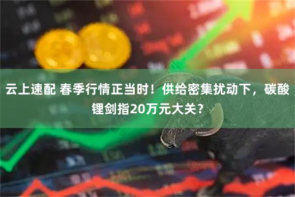 云上速配 春季行情正当时！供给密集扰动下，碳酸锂剑指20万元大关？