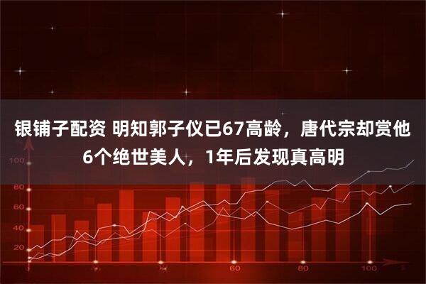 银铺子配资 明知郭子仪已67高龄，唐代宗却赏他6个绝世美人，1年后发现真高明