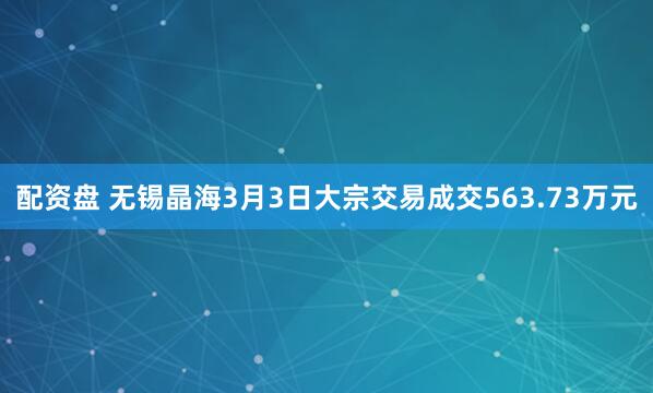 配资盘 无锡晶海3月3日大宗交易成交563.73万元