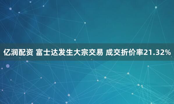 亿润配资 富士达发生大宗交易 成交折价率21.32%