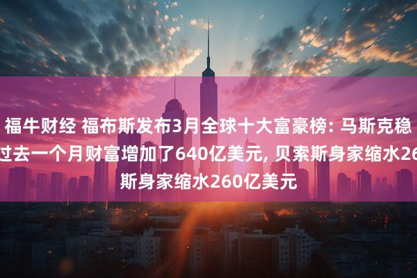 福牛财经 福布斯发布3月全球十大富豪榜: 马斯克稳居首位, 过去一个月财富增加了640亿美元, 贝索斯身家缩水260亿美元