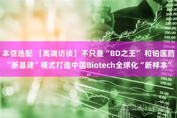 本信选配 【高端访谈】不只是“BD之王” 和铂医药“新基建”模式打造中国Biotech全球化“新样本”