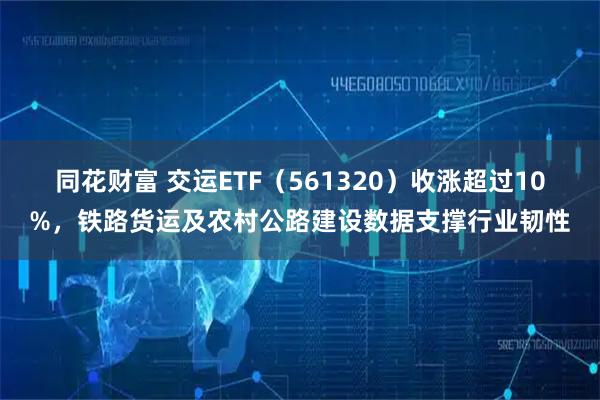 同花财富 交运ETF（561320）收涨超过10%，铁路货运及农村公路建设数据支撑行业韧性