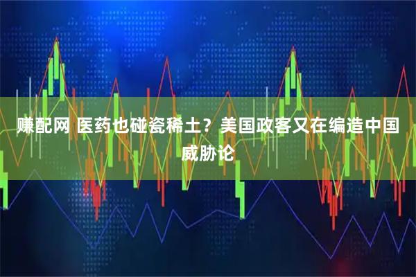 赚配网 医药也碰瓷稀土？美国政客又在编造中国威胁论